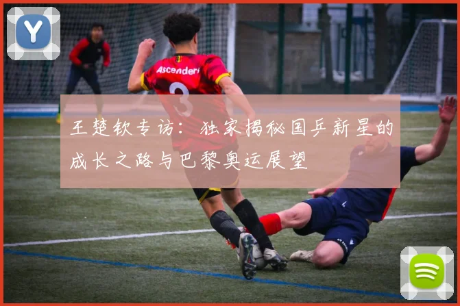 王楚钦专访:独家揭秘国乒新星的成长之路与巴黎奥运展望